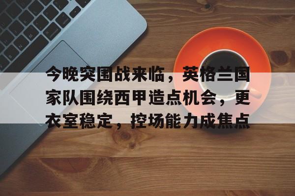 今晚突围战来临，英格兰国家队围绕西甲造点机会，更衣室稳定，控场能力成焦点的简单介绍-爱游戏中心