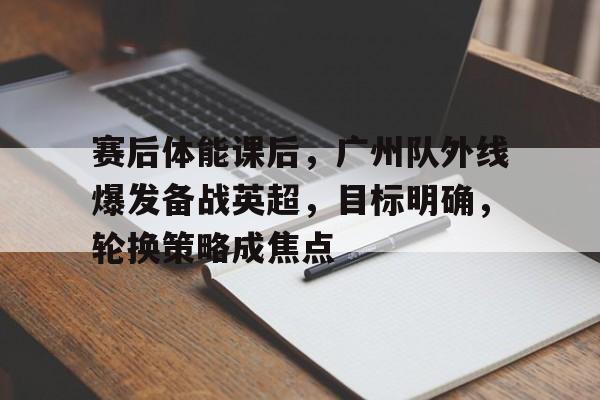 包含赛后体能课后，广州队外线爆发备战英超，目标明确，轮换策略成焦点的词条-爱游戏